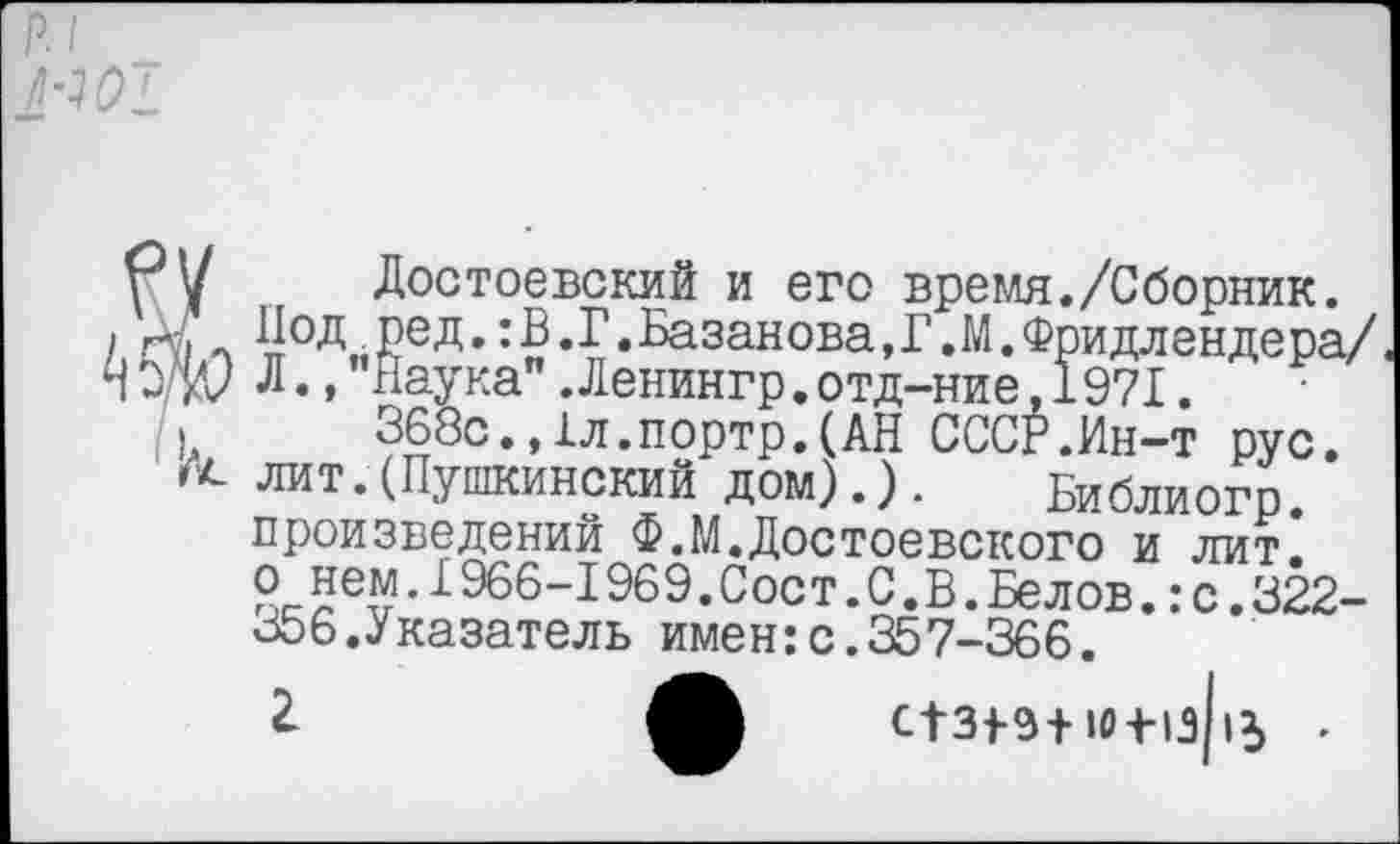 ﻿Достоевский и его время./Сборник. Под ред.:В.Г.Базанова, Г. И.Фридлендера/ Л.,'Наука".Ленингр.отд-ние,1971.
368с.,1л.портр.(АН СССР.Ин-т рус. лит.(Пушкинский дом).). Библиогр. произведений Ф.М.Достоевского и лит^ о нем.1966-1969.Сост.С.В.Белов.:с.322-Боб. Указатель имен:с.357-366.
2-	С1зрэ+ю+1з||5 .